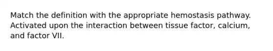 Match the definition with the appropriate hemostasis pathway. Activated upon the interaction between tissue factor, calcium, and factor VII.