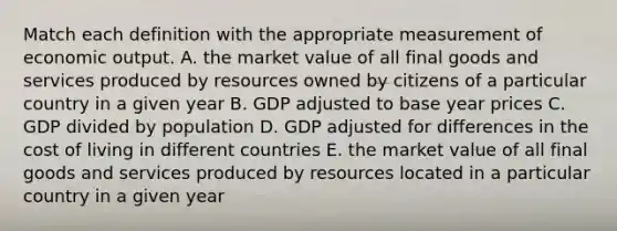 Match each definition with the appropriate measurement of economic output. A. the market value of all final goods and services produced by resources owned by citizens of a particular country in a given year B. GDP adjusted to base year prices C. GDP divided by population D. GDP adjusted for differences in the cost of living in different countries E. the market value of all final goods and services produced by resources located in a particular country in a given year