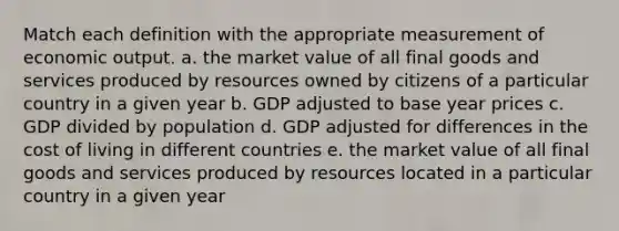 Match each definition with the appropriate measurement of economic output. a. the market value of all final goods and services produced by resources owned by citizens of a particular country in a given year b. GDP adjusted to base year prices c. GDP divided by population d. GDP adjusted for differences in the cost of living in different countries e. the market value of all final goods and services produced by resources located in a particular country in a given year