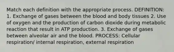 Match each definition with the appropriate process. DEFINITION: 1. Exchange of gases between <a href='https://www.questionai.com/knowledge/k7oXMfj7lk-the-blood' class='anchor-knowledge'>the blood</a> and body tissues 2. Use of oxygen and the production of carbon dioxide during metabolic reaction that result in <a href='https://www.questionai.com/knowledge/kQXM5vFKbG-atp-production' class='anchor-knowledge'>atp production</a>. 3. Exchange of gases between alveolar air and the blood. PROCESS: Cellular respiration/ internal respiration, external respiration