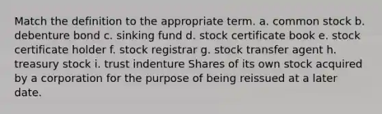 Match the definition to the appropriate term. a. common stock b. debenture bond c. sinking fund d. stock certificate book e. stock certificate holder f. stock registrar g. stock transfer agent h. treasury stock i. trust indenture Shares of its own stock acquired by a corporation for the purpose of being reissued at a later date.