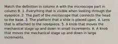 Match the definition in column A with the microscope part in column B. 1. Everything that is visible when looking through the eyepiece. 2. The part of the microscope that connects the head to the base. 3. The platform that a slide is placed upon. 4. Lens that is attached to the nosepiece. 5. A knob that moves the mechanical stage up and down in small increments. 6. A knob that moves the mechanical stage up and down in large increments.