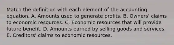 Match the definition with each element of <a href='https://www.questionai.com/knowledge/k7UJ6J5ODQ-the-accounting-equation' class='anchor-knowledge'>the accounting equation</a>. A. Amounts used to generate profits. B. Owners' claims to economic resources. C. Economic resources that will provide future benefit. D. Amounts earned by selling goods and services. E. Creditors' claims to economic resources.