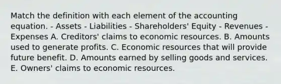 Match the definition with each element of <a href='https://www.questionai.com/knowledge/k7UJ6J5ODQ-the-accounting-equation' class='anchor-knowledge'>the accounting equation</a>. - Assets - Liabilities - Shareholders' Equity - Revenues - Expenses A. Creditors' claims to economic resources. B. Amounts used to generate profits. C. Economic resources that will provide future benefit. D. Amounts earned by selling goods and services. E. Owners' claims to economic resources.