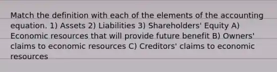 Match the definition with each of the elements of <a href='https://www.questionai.com/knowledge/k7UJ6J5ODQ-the-accounting-equation' class='anchor-knowledge'>the accounting equation</a>. 1) Assets 2) Liabilities 3) Shareholders' Equity A) Economic resources that will provide future benefit B) Owners' claims to economic resources C) Creditors' claims to economic resources