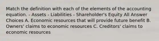 Match the definition with each of the elements of the accounting equation. - Assets - Liabilities - Shareholder's Equity All Answer Choices A. Economic resources that will provide future benefit B. Owners' claims to economic resources C. Creditors' claims to economic resources