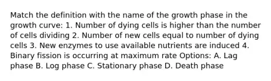 Match the definition with the name of the growth phase in the growth curve: 1. Number of dying cells is higher than the number of cells dividing 2. Number of new cells equal to number of dying cells 3. New enzymes to use available nutrients are induced 4. Binary fission is occurring at maximum rate Options: A. Lag phase B. Log phase C. Stationary phase D. Death phase