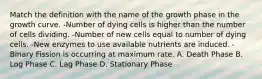 Match the definition with the name of the growth phase in the growth curve. -Number of dying cells is higher than the number of cells dividing. -Number of new cells equal to number of dying cells. -New enzymes to use available nutrients are induced. -Binary Fission is occurring at maximum rate. A. Death Phase B. Log Phase C. Lag Phase D. Stationary Phase