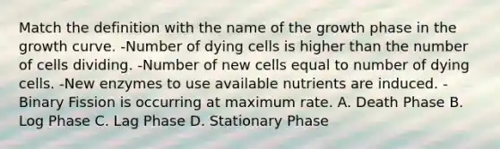 Match the definition with the name of the growth phase in the growth curve. -Number of dying cells is higher than the number of cells dividing. -Number of new cells equal to number of dying cells. -New enzymes to use available nutrients are induced. -Binary Fission is occurring at maximum rate. A. Death Phase B. Log Phase C. Lag Phase D. Stationary Phase