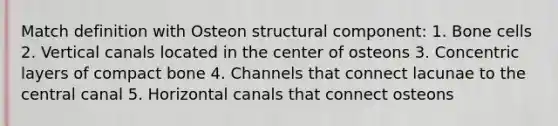 Match definition with Osteon structural component: 1. Bone cells 2. Vertical canals located in the center of osteons 3. Concentric layers of compact bone 4. Channels that connect lacunae to the central canal 5. Horizontal canals that connect osteons