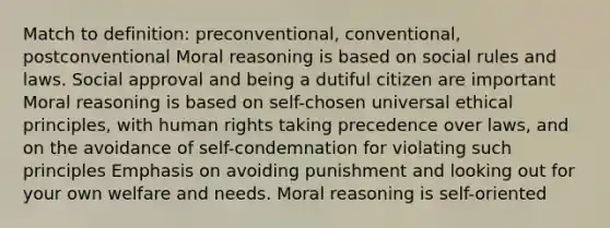 Match to definition: preconventional, conventional, postconventional Moral reasoning is based on social rules and laws. Social approval and being a dutiful citizen are important Moral reasoning is based on self-chosen universal ethical principles, with human rights taking precedence over laws, and on the avoidance of self-condemnation for violating such principles Emphasis on avoiding punishment and looking out for your own welfare and needs. Moral reasoning is self-oriented