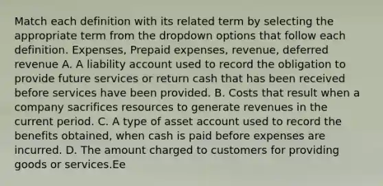 Match each definition with its related term by selecting the appropriate term from the dropdown options that follow each definition. Expenses, Prepaid expenses, revenue, deferred revenue A. A liability account used to record the obligation to provide future services or return cash that has been received before services have been provided. B. Costs that result when a company sacrifices resources to generate revenues in the current period. C. A type of asset account used to record the benefits obtained, when cash is paid before expenses are incurred. D. The amount charged to customers for providing goods or services.Ee