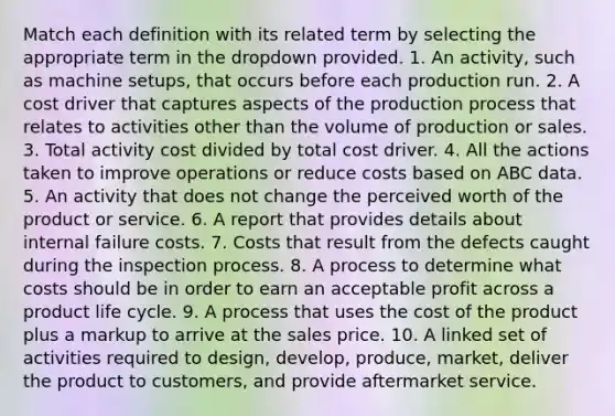 Match each definition with its related term by selecting the appropriate term in the dropdown provided. 1. An activity, such as machine setups, that occurs before each production run. 2. A cost driver that captures aspects of the production process that relates to activities other than the volume of production or sales. 3. Total activity cost divided by total cost driver. 4. All the actions taken to improve operations or reduce costs based on ABC data. 5. An activity that does not change the perceived worth of the product or service. 6. A report that provides details about internal failure costs. 7. Costs that result from the defects caught during the inspection process. 8. A process to determine what costs should be in order to earn an acceptable profit across a product life cycle. 9. A process that uses the cost of the product plus a markup to arrive at the sales price. 10. A linked set of activities required to design, develop, produce, market, deliver the product to customers, and provide aftermarket service.