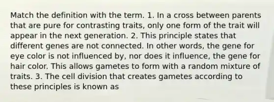 Match the definition with the term. 1. In a cross between parents that are pure for contrasting traits, only one form of the trait will appear in the next generation. 2. This principle states that different genes are not connected. In other words, the gene for eye color is not influenced by, nor does it influence, the gene for hair color. This allows gametes to form with a random mixture of traits. 3. The cell division that creates gametes according to these principles is known as