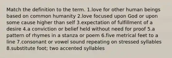 Match the definition to the term. 1.love for other human beings based on common humanity 2.love focused upon God or upon some cause higher than self 3.expectation of fulfillment of a desire 4.a conviction or belief held without need for proof 5.a pattern of rhymes in a stanza or poem 6.five metrical feet to a line 7.consonant or vowel sound repeating on stressed syllables 8.substitute foot; two accented syllables