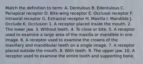 Match the definition to term: A. Dentulous B. Edentulous C. Periapical receptor D. Bite-wing receptor E. Occlusal receptor F. Intraoral receptor G. Extraoral receptor H. Maxilla I. Mandible J. Occlude K. Occlusion 1. A receptor placed inside the mouth. 2. The lower jaw. 3. Without teeth. 4. To close or bite. 5. A receptor used to examine a large area of the maxilla or mandible in one image. 6. A receptor used to examine the crowns of the maxillary and mandibular teeth on a single image. 7. A receptor placed outside the mouth. 8. With teeth. 9. The upper jaw. 10. A receptor used to examine the entire tooth and supporting bone.