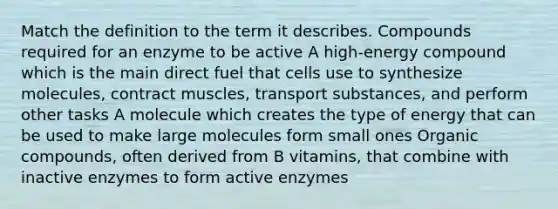 Match the definition to the term it describes. Compounds required for an enzyme to be active A high-energy compound which is the main direct fuel that cells use to synthesize molecules, contract muscles, transport substances, and perform other tasks A molecule which creates the type of energy that can be used to make large molecules form small ones Organic compounds, often derived from B vitamins, that combine with inactive enzymes to form active enzymes