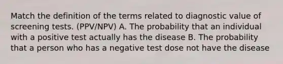 Match the definition of the terms related to diagnostic value of screening tests. (PPV/NPV) A. The probability that an individual with a positive test actually has the disease B. The probability that a person who has a negative test dose not have the disease