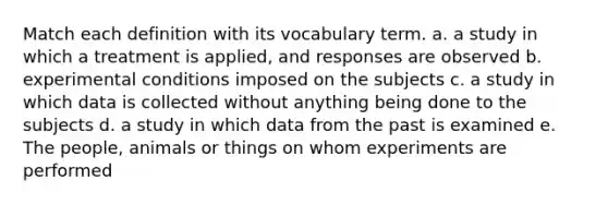 Match each definition with its vocabulary term. a. a study in which a treatment is applied, and responses are observed b. experimental conditions imposed on the subjects c. a study in which data is collected without anything being done to the subjects d. a study in which data from the past is examined e. The people, animals or things on whom experiments are performed