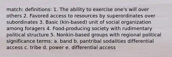 match: definitions: 1. The ability to exercise one's will over others 2. Favored access to resources by superordinates over subordinates 3. Basic (kin-based) unit of social organization among foragers 4. Food-producing society with rudimentary political structure 5. Nonkin-based groups with regional political significance terms: a. band b. pantribal sodalities differential access c. tribe d. power e. differential access