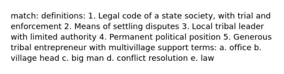 match: definitions: 1. Legal code of a state society, with trial and enforcement 2. Means of settling disputes 3. Local tribal leader with limited authority 4. Permanent political position 5. Generous tribal entrepreneur with multivillage support terms: a. office b. village head c. big man d. conflict resolution e. law