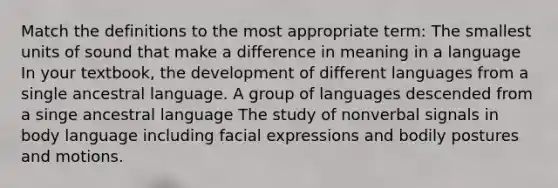 Match the definitions to the most appropriate term: The smallest units of sound that make a difference in meaning in a language In your textbook, the development of different languages from a single ancestral language. A group of languages descended from a singe ancestral language The study of nonverbal signals in body language including facial expressions and bodily postures and motions.