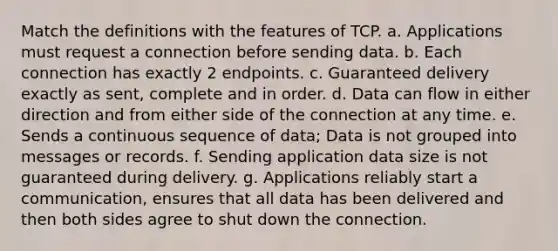 Match the definitions with the features of TCP. a. Applications must request a connection before sending data. b. Each connection has exactly 2 endpoints. c. Guaranteed delivery exactly as sent, complete and in order. d. Data can flow in either direction and from either side of the connection at any time. e. Sends a continuous sequence of data; Data is not grouped into messages or records. f. Sending application data size is not guaranteed during delivery. g. Applications reliably start a communication, ensures that all data has been delivered and then both sides agree to shut down the connection.