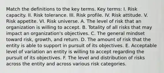 Match the definitions to the key terms. Key terms: I. Risk capacity. II. Risk tolerance. III. Risk profile. IV. Risk attitude. V. Risk appetite. VI. Risk universe. A. The level of risk that an organization is willing to accept. B. Totality of all risks that may impact an organization's objectives. C. The general mindset toward risk, growth, and return. D. The amount of risk that the entity is able to support in pursuit of its objectives. E. Acceptable level of variation an entity is willing to accept regarding the pursuit of its objectives. F. The level and distribution of risks across the entity and across various risk categories.