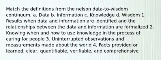 Match the definitions from the nelson data-to-wisdom continuum. a. Data b. Information c. Knowledge d. Wisdom 1. Results when data and information are identified and the relationships between the data and information are formalized 2. Knowing when and how to use knowledge in the process of caring for people 3. Uninterrupted observations and measurements made about the world 4. Facts provided or learned, clear, quantifiable, verifiable, and comprehensive