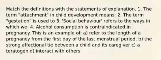 Match the definitions with the statements of explanation. 1. The term "attachment" in child development means: 2. The term "gestation" is used to 3. 'Social behaviour' refers to the ways in which we: 4. Alcohol consumption is contraindicated in pregnancy. This is an example of: a) refer to the length of a pregnancy from the first day of the last menstrual period. b) the strong affectional tie between a child and its caregiver c) a teratogen d) interact with others