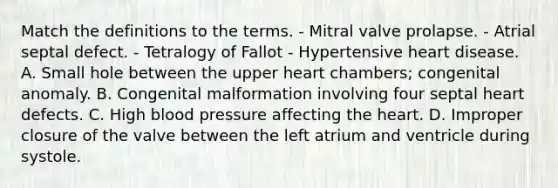 Match the definitions to the terms. - Mitral valve prolapse. - Atrial septal defect. - Tetralogy of Fallot - Hypertensive heart disease. A. Small hole between the upper heart chambers; congenital anomaly. B. Congenital malformation involving four septal heart defects. C. High blood pressure affecting the heart. D. Improper closure of the valve between the left atrium and ventricle during systole.