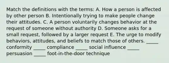 Match the definitions with the terms: A. How a person is affected by other person B. Intentionally trying to make people change their attitudes. C. A person voluntarily changes behavior at the request of someone without authority D. Someone asks for a small request, followed by a larger request E. The urge to modify behaviors, attitudes, and beliefs to match those of others. _____ conformity _____ compliance _____ social influence _____ persuasion _____ foot-in-the-door technique