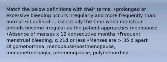 Match the below definitions with their terms: •prolonged or excessive bleeding occurs irregularly and more frequently than normal​ •ill-defined ... essentially the time when menstrual periods become irregular as the patient approaches menopause •Absence of menses x 12 consecutive months •Frequent menstrual bleeding, q 21d or less •Menses are > 35 d apart Oligomenorrhea, menopause/postmenopause, menometrorrhagia, perimenopause, polymenorrhea