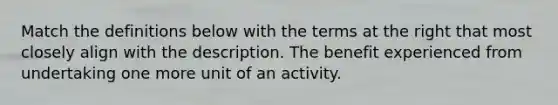 Match the definitions below with the terms at the right that most closely align with the description. The benefit experienced from undertaking one more unit of an activity.