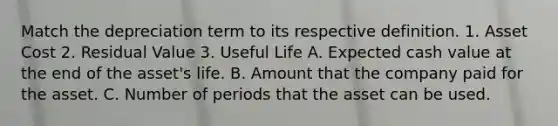 Match the depreciation term to its respective definition. 1. Asset Cost 2. Residual Value 3. Useful Life A. Expected cash value at the end of the asset's life. B. Amount that the company paid for the asset. C. Number of periods that the asset can be used.