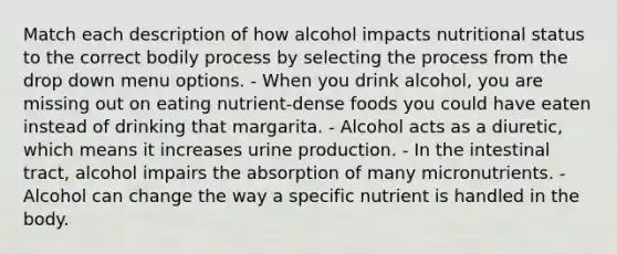 Match each description of how alcohol impacts nutritional status to the correct bodily process by selecting the process from the drop down menu options. - When you drink alcohol, you are missing out on eating nutrient-dense foods you could have eaten instead of drinking that margarita. - Alcohol acts as a diuretic, which means it increases urine production. - In the intestinal tract, alcohol impairs the absorption of many micronutrients. - Alcohol can change the way a specific nutrient is handled in the body.