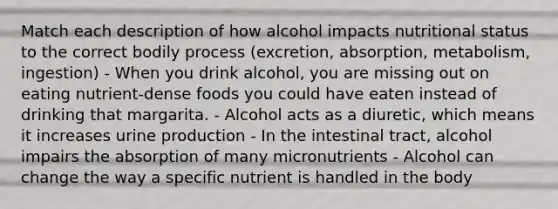 Match each description of how alcohol impacts nutritional status to the correct bodily process (excretion, absorption, metabolism, ingestion) - When you drink alcohol, you are missing out on eating nutrient-dense foods you could have eaten instead of drinking that margarita. - Alcohol acts as a diuretic, which means it increases urine production - In the intestinal tract, alcohol impairs the absorption of many micronutrients - Alcohol can change the way a specific nutrient is handled in the body