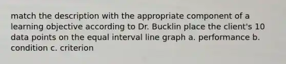 match the description with the appropriate component of a learning objective according to Dr. Bucklin place the client's 10 data points on the equal interval line graph a. performance b. condition c. criterion