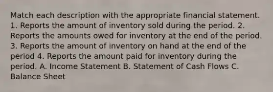 Match each description with the appropriate financial statement. 1. Reports the amount of inventory sold during the period. 2. Reports the amounts owed for inventory at the end of the period. 3. Reports the amount of inventory on hand at the end of the period 4. Reports the amount paid for inventory during the period. A. Income Statement B. Statement of Cash Flows C. Balance Sheet