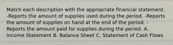 Match each description with the appropriate financial statement. -Reports the amount of supplies used during the period. -Reports the amount of supplies on hand at the end of the period. -Reports the amount paid for supplies during the period. A. Income Statement B. Balance Sheet C. Statement of Cash Flows