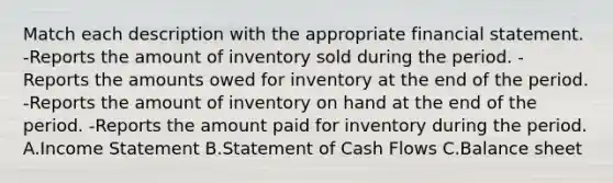 Match each description with the appropriate financial statement. -Reports the amount of inventory sold during the period. -Reports the amounts owed for inventory at the end of the period. -Reports the amount of inventory on hand at the end of the period. -Reports the amount paid for inventory during the period. A.Income Statement B.Statement of Cash Flows C.Balance sheet