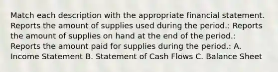 Match each description with the appropriate financial statement. Reports the amount of supplies used during the period.: Reports the amount of supplies on hand at the end of the period.: Reports the amount paid for supplies during the period.: A. Income Statement B. Statement of Cash Flows C. Balance Sheet