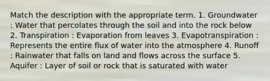 Match the description with the appropriate term. 1. Groundwater : Water that percolates through the soil and into the rock below 2. Transpiration : Evaporation from leaves 3. Evapotranspiration : Represents the entire flux of water into the atmosphere 4. Runoff : Rainwater that falls on land and flows across the surface 5. Aquifer : Layer of soil or rock that is saturated with water