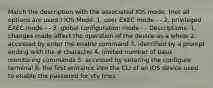 Match the description with the associated IOS mode. (not all options are used.) IOS Mode: 1. user EXEC mode - - 2. privileged EXEC mode - - 3. global configuration mode - - Descriptions: 1. changes made affect the operation of the device as a whole 2. accessed by enter the enable command 3. identified by a prompt ending with the # character 4. limited number of basic monitoring commands 5. accessed by entering the configure terminal 6. the first entrance into the CLI of an IOS device used to enable the password for vty lines