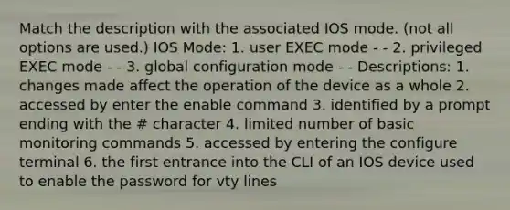 Match the description with the associated IOS mode. (not all options are used.) IOS Mode: 1. user EXEC mode - - 2. privileged EXEC mode - - 3. global configuration mode - - Descriptions: 1. changes made affect the operation of the device as a whole 2. accessed by enter the enable command 3. identified by a prompt ending with the # character 4. limited number of basic monitoring commands 5. accessed by entering the configure terminal 6. the first entrance into the CLI of an IOS device used to enable the password for vty lines