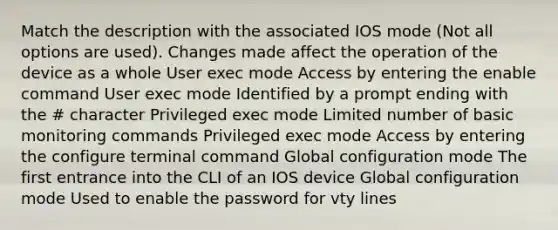 Match the description with the associated IOS mode (Not all options are used). Changes made affect the operation of the device as a whole User exec mode Access by entering the enable command User exec mode Identified by a prompt ending with the # character Privileged exec mode Limited number of basic monitoring commands Privileged exec mode Access by entering the configure terminal command Global configuration mode The first entrance into the CLI of an IOS device Global configuration mode Used to enable the password for vty lines