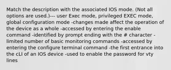 Match the description with the associated IOS mode. (Not all options are used.)--- user Exec mode, privileged EXEC mode, global configuration mode -changes made affect the operation of the device as a whole -accessed by entering the enable command -identified by prompt ending with the # character -limited number of basic monitoring commands -accessed by entering the configure terminal command -the first entrance into the cLI of an IOS device -used to enable the password for vty lines