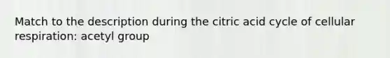 Match to the description during the citric acid cycle of cellular respiration: acetyl group