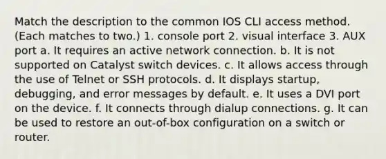 Match the description to the common IOS CLI access method. (Each matches to two.) 1. console port 2. visual interface 3. AUX port a. It requires an active network connection. b. It is not supported on Catalyst switch devices. c. It allows access through the use of Telnet or SSH protocols. d. It displays startup, debugging, and error messages by default. e. It uses a DVI port on the device. f. It connects through dialup connections. g. It can be used to restore an out-of-box configuration on a switch or router.