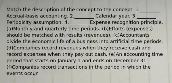 Match the description of the concept to the concept. 1.________ Accrual-basis accounting. 2.________ Calendar year. 3.________ Periodicity assumption. 4.________ Expense recognition principle. (a)Monthly and quarterly time periods. (b)Efforts (expenses) should be matched with results (revenues). (c)Accountants divide the economic life of a business into artificial time periods. (d)Companies record revenues when they receive cash and record expenses when they pay out cash. (e)An accounting time period that starts on January 1 and ends on December 31. (f)Companies record transactions in the period in which the events occur.